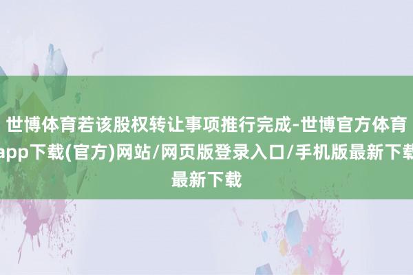 世博体育若该股权转让事项推行完成-世博官方体育app下载(官方)网站/网页版登录入口/手机版最新下载