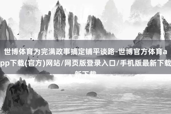 世博体育为完满政事搞定铺平谈路-世博官方体育app下载(官方)网站/网页版登录入口/手机版最新下载