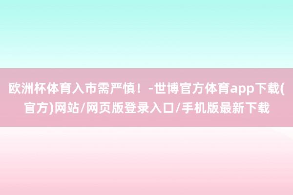 欧洲杯体育入市需严慎！-世博官方体育app下载(官方)网站/网页版登录入口/手机版最新下载