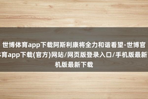 世博体育app下载阿斯利康将全力和谐看望-世博官方体育app下载(官方)网站/网页版登录入口/手机版最新下载