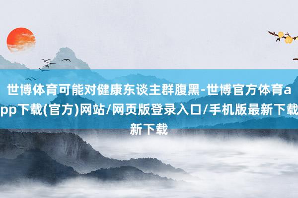 世博体育可能对健康东谈主群腹黑-世博官方体育app下载(官方)网站/网页版登录入口/手机版最新下载