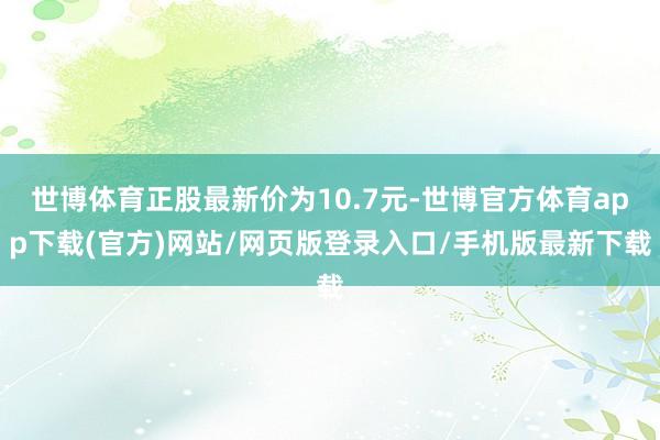 世博体育正股最新价为10.7元-世博官方体育app下载(官方)网站/网页版登录入口/手机版最新下载