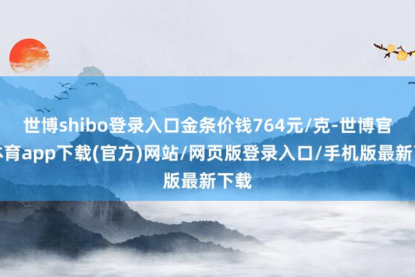 世博shibo登录入口金条价钱764元/克-世博官方体育app下载(官方)网站/网页版登录入口/手机版最新下载