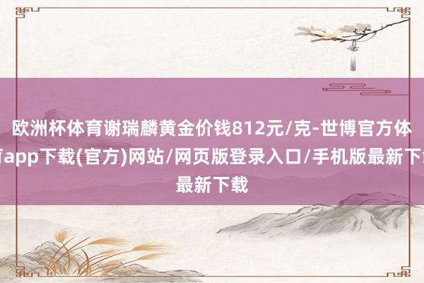 欧洲杯体育谢瑞麟黄金价钱812元/克-世博官方体育app下载(官方)网站/网页版登录入口/手机版最新下载