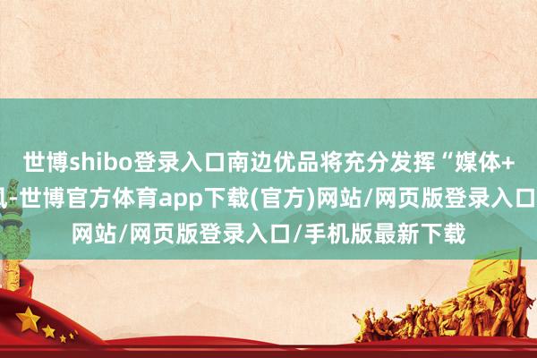 世博shibo登录入口南边优品将充分发挥“媒体+渠说念”资源上风-世博官方体育app下载(官方)网站/网页版登录入口/手机版最新下载