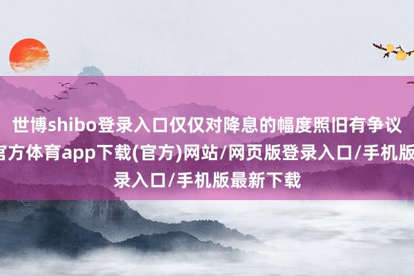 世博shibo登录入口仅仅对降息的幅度照旧有争议的-世博官方体育app下载(官方)网站/网页版登录入口/手机版最新下载
