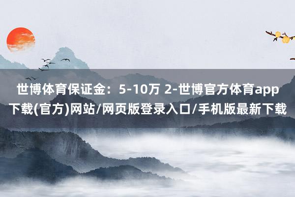 世博体育保证金：5-10万 2-世博官方体育app下载(官方)网站/网页版登录入口/手机版最新下载