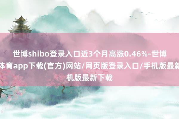 世博shibo登录入口近3个月高涨0.46%-世博官方体育app下载(官方)网站/网页版登录入口/手机版最新下载