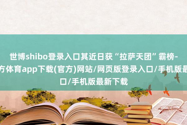 世博shibo登录入口其近日获“拉萨天团”霸榜-世博官方体育app下载(官方)网站/网页版登录入口/手机版最新下载