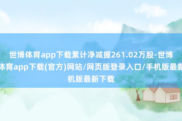 世博体育app下载累计净减握261.02万股-世博官方体育app下载(官方)网站/网页版登录入口/手机版最新下载