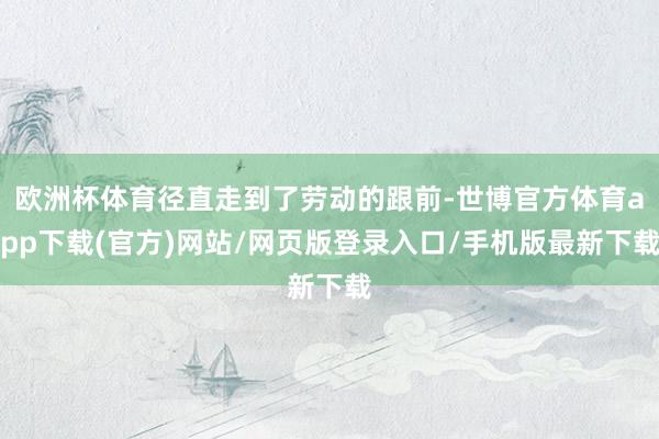 欧洲杯体育径直走到了劳动的跟前-世博官方体育app下载(官方)网站/网页版登录入口/手机版最新下载