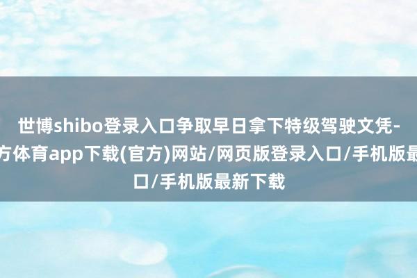 世博shibo登录入口争取早日拿下特级驾驶文凭-世博官方体育app下载(官方)网站/网页版登录入口/手机版最新下载