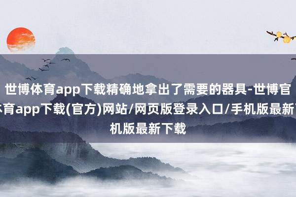 世博体育app下载精确地拿出了需要的器具-世博官方体育app下载(官方)网站/网页版登录入口/手机版最新下载