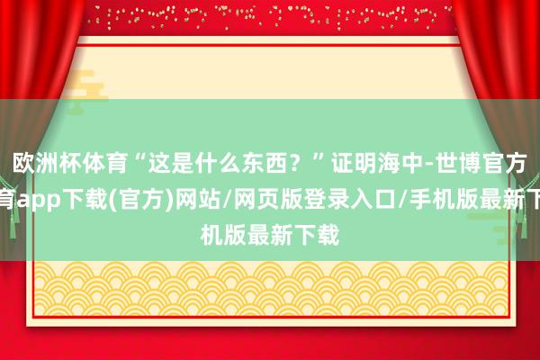 欧洲杯体育“这是什么东西？”证明海中-世博官方体育app下载(官方)网站/网页版登录入口/手机版最新下载