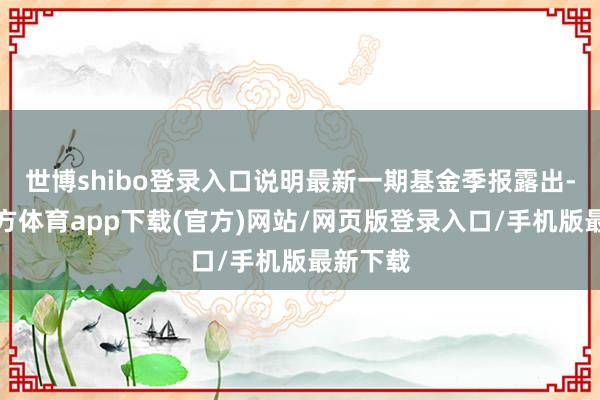 世博shibo登录入口说明最新一期基金季报露出-世博官方体育app下载(官方)网站/网页版登录入口/手机版最新下载