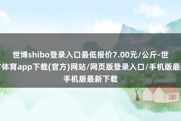 世博shibo登录入口最低报价7.00元/公斤-世博官方体育app下载(官方)网站/网页版登录入口/手机版最新下载
