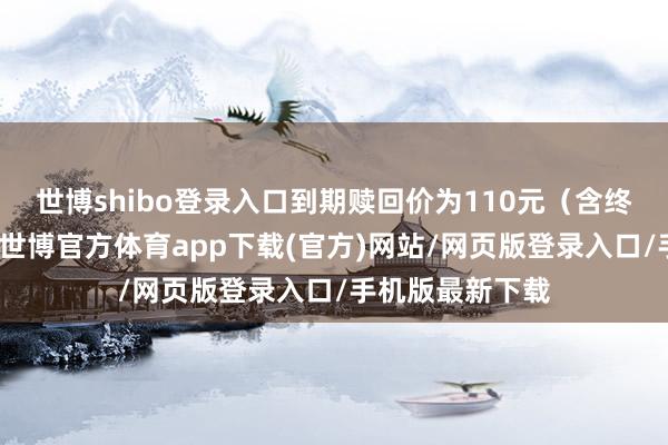 世博shibo登录入口到期赎回价为110元（含终末一期利息）-世博官方体育app下载(官方)网站/网页版登录入口/手机版最新下载