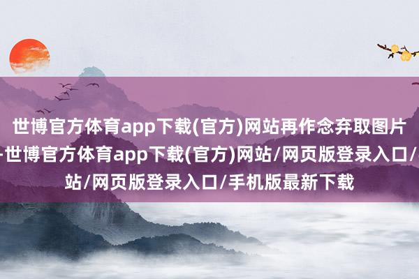 世博官方体育app下载(官方)网站再作念弃取图片（5）进取冲破-世博官方体育app下载(官方)网站/网页版登录入口/手机版最新下载