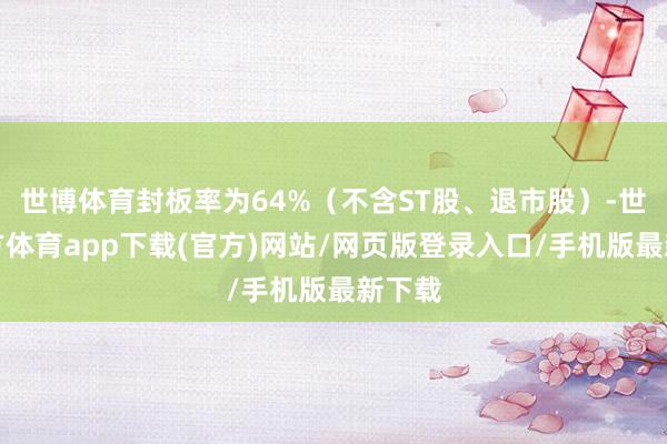 世博体育封板率为64%（不含ST股、退市股）-世博官方体育app下载(官方)网站/网页版登录入口/手机版最新下载