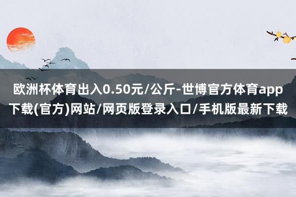欧洲杯体育出入0.50元/公斤-世博官方体育app下载(官方)网站/网页版登录入口/手机版最新下载