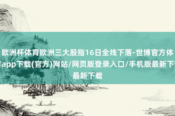 欧洲杯体育欧洲三大股指16日全线下落-世博官方体育app下载(官方)网站/网页版登录入口/手机版最新下载