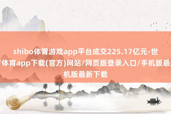 shibo体育游戏app平台成交225.17亿元-世博官方体育app下载(官方)网站/网页版登录入口/手机版最新下载