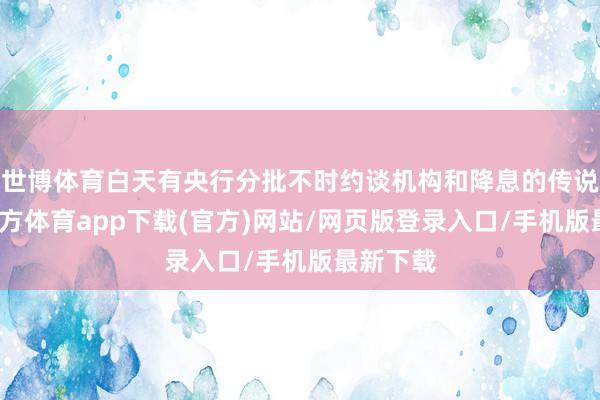 世博体育白天有央行分批不时约谈机构和降息的传说-世博官方体育app下载(官方)网站/网页版登录入口/手机版最新下载