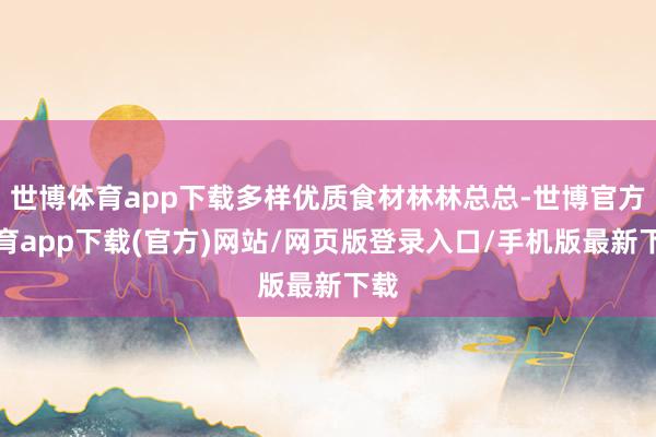 世博体育app下载多样优质食材林林总总-世博官方体育app下载(官方)网站/网页版登录入口/手机版最新下载