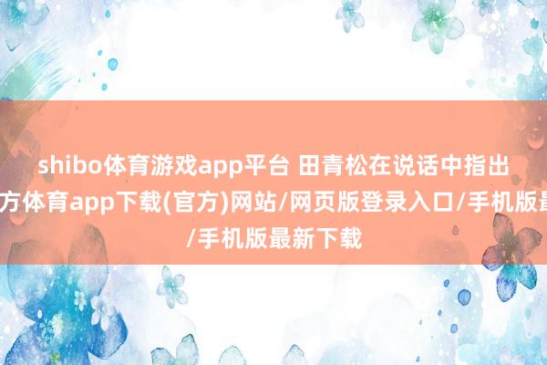 shibo体育游戏app平台 　　田青松在说话中指出-世博官方体育app下载(官方)网站/网页版登录入口/手机版最新下载
