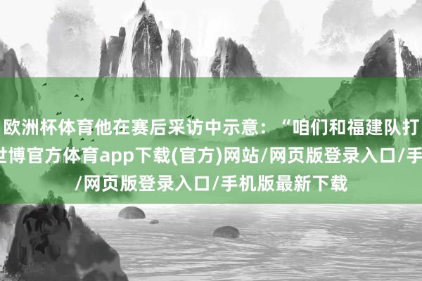 欧洲杯体育他在赛后采访中示意：“咱们和福建队打了三场比赛-世博官方体育app下载(官方)网站/网页版登录入口/手机版最新下载