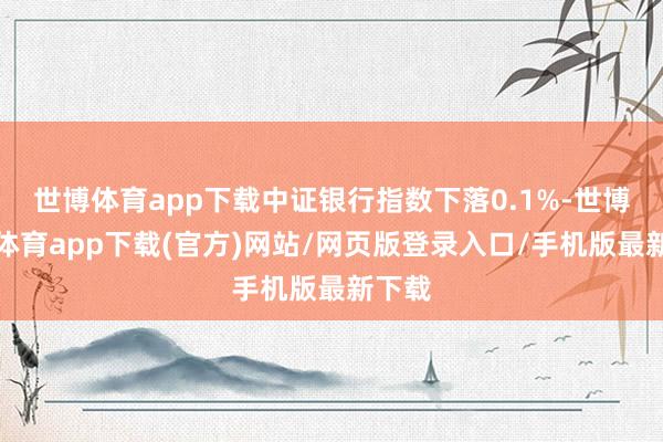 世博体育app下载中证银行指数下落0.1%-世博官方体育app下载(官方)网站/网页版登录入口/手机版最新下载