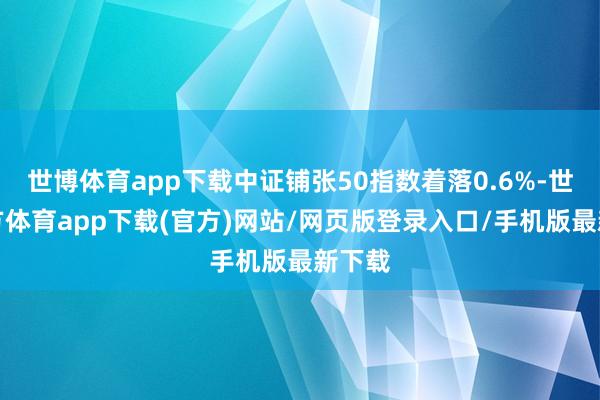 世博体育app下载中证铺张50指数着落0.6%-世博官方体育app下载(官方)网站/网页版登录入口/手机版最新下载
