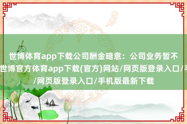 世博体育app下载　　公司酬金暗意：公司业务暂不触及上述本体-世博官方体育app下载(官方)网站/网页版登录入口/手机版最新下载