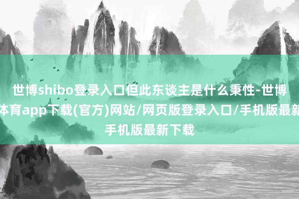 世博shibo登录入口但此东谈主是什么秉性-世博官方体育app下载(官方)网站/网页版登录入口/手机版最新下载