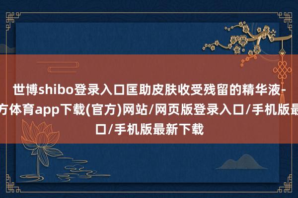世博shibo登录入口匡助皮肤收受残留的精华液-世博官方体育app下载(官方)网站/网页版登录入口/手机版最新下载