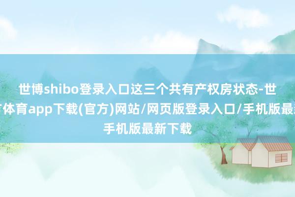 世博shibo登录入口　　这三个共有产权房状态-世博官方体育app下载(官方)网站/网页版登录入口/手机版最新下载