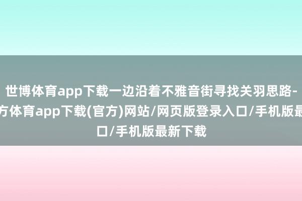 世博体育app下载一边沿着不雅音街寻找关羽思路-世博官方体育app下载(官方)网站/网页版登录入口/手机版最新下载