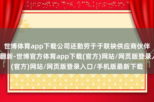 世博体育app下载公司还勤劳于于联袂供应商伙伴共同股东本事跳跃与翻新-世博官方体育app下载(官方)网站/网页版登录入口/手机版最新下载