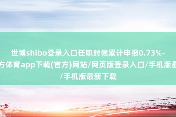 世博shibo登录入口任职时候累计申报0.73%-世博官方体育app下载(官方)网站/网页版登录入口/手机版最新下载
