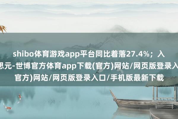 shibo体育游戏app平台同比着落27.4%；入口金额32.6亿好意思元-世博官方体育app下载(官方)网站/网页版登录入口/手机版最新下载