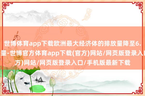世博体育app下载欧洲最大经济体的排放量降至6.56亿吨二氧化碳当量-世博官方体育app下载(官方)网站/网页版登录入口/手机版最新下载