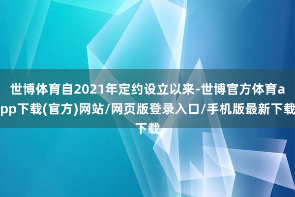世博体育自2021年定约设立以来-世博官方体育app下载(官方)网站/网页版登录入口/手机版最新下载