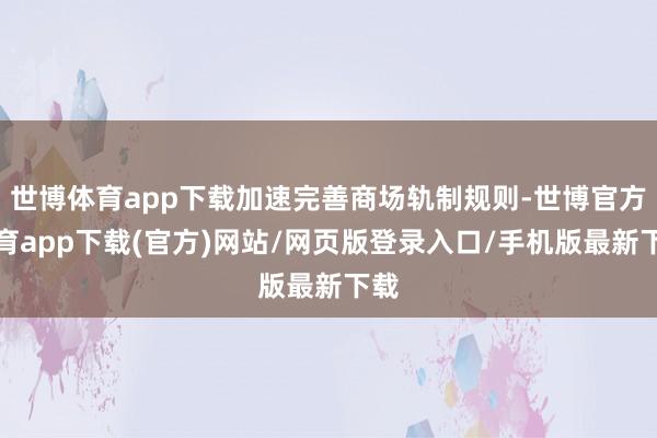 世博体育app下载加速完善商场轨制规则-世博官方体育app下载(官方)网站/网页版登录入口/手机版最新下载