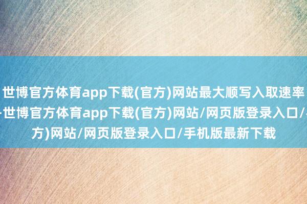 世博官方体育app下载(官方)网站最大顺写入取速率为 6700 MB/s-世博官方体育app下载(官方)网站/网页版登录入口/手机版最新下载