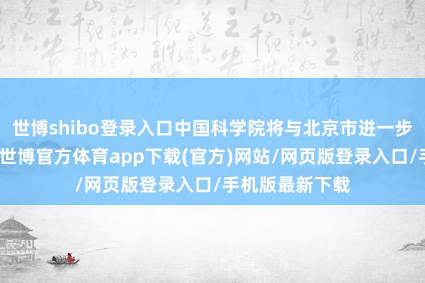 世博shibo登录入口中国科学院将与北京市进一步加大合营力度-世博官方体育app下载(官方)网站/网页版登录入口/手机版最新下载