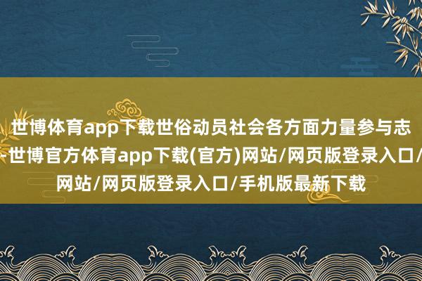 世博体育app下载世俗动员社会各方面力量参与志愿服务关爱步履-世博官方体育app下载(官方)网站/网页版登录入口/手机版最新下载