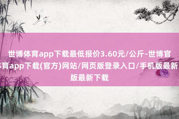 世博体育app下载最低报价3.60元/公斤-世博官方体育app下载(官方)网站/网页版登录入口/手机版最新下载