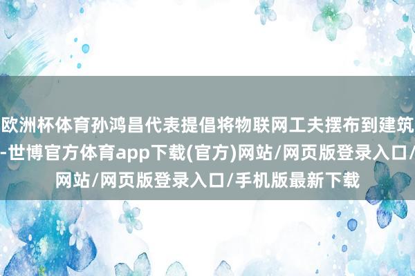 欧洲杯体育孙鸿昌代表提倡将物联网工夫摆布到建筑物安全监测上来-世博官方体育app下载(官方)网站/网页版登录入口/手机版最新下载
