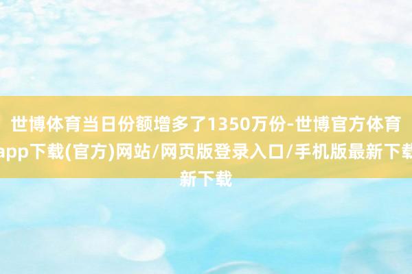 世博体育当日份额增多了1350万份-世博官方体育app下载(官方)网站/网页版登录入口/手机版最新下载