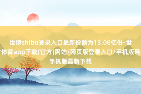 世博shibo登录入口最新份额为13.06亿份-世博官方体育app下载(官方)网站/网页版登录入口/手机版最新下载